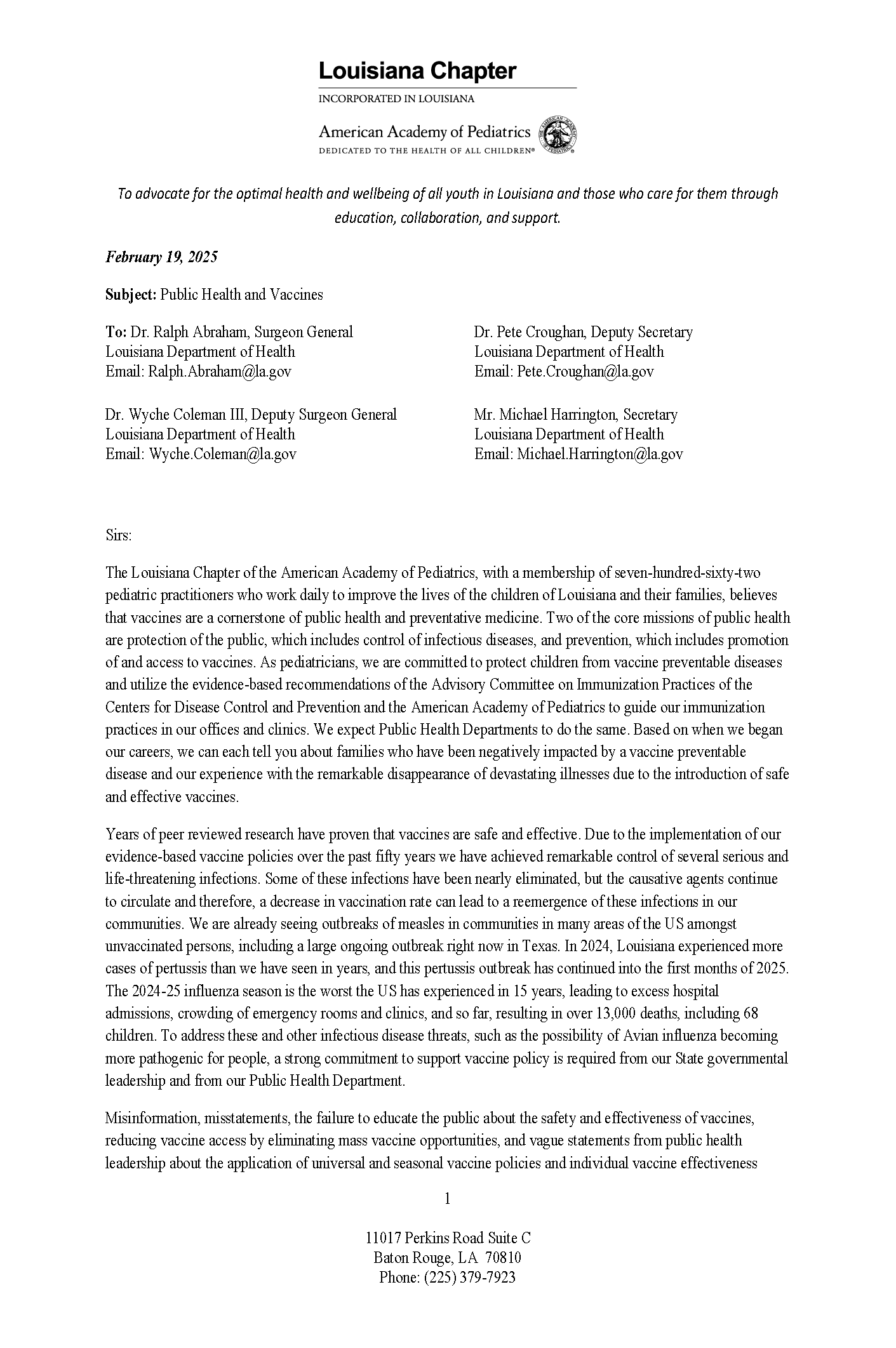 February 19, 2025 Subject: Public Health and Vaccines To: Dr. Ralph Abraham, Surgeon General Louisiana Department of Health Email: Ralph.Abraham@la.gov Dr. Wyche Coleman III, Deputy Surgeon General Louisiana Department of Health Email: Wyche.Coleman@la.gov Dr. Pete Croughan, Deputy Secretary Louisiana Department of Health Email: Pete.Croughan@la.gov Mr. Michael Harrington, Secretary Louisiana Department of Health Email: Michael.Harrington@la.gov Sirs: The Louisiana Chapter of the American Academy of Pediatrics, with a membership of seven-hundred-sixty-two pediatric practitioners who work daily to improve the lives of the children of Louisiana and their families, believes that vaccines are a cornerstone of public health and preventative medicine. Two of the core missions of public health are protection of the public, which includes control of infectious diseases, and prevention, which includes promotion of and access to vaccines. As pediatricians, we are committed to protect children from vaccine preventable diseases and utilize the evidence-based recommendations of the Advisory Committee on Immunization Practices of the Centers for Disease Control and Prevention and the American Academy of Pediatrics to guide our immunization practices in our offices and clinics. We expect Public Health Departments to do the same. Based on when we began our careers, we can each tell you about families who have been negatively impacted by a vaccine preventable disease and our experience with the remarkable disappearance of devastating illnesses due to the introduction of safe and effective vaccines. Years of peer reviewed research have proven that vaccines are safe and effective. Due to the implementation of our evidence-based vaccine policies over the past fifty years we have achieved remarkable control of several serious and life-threatening infections. Some of these infections have been nearly eliminated, but the causative agents continue to circulate and therefore, a decrease in vaccination rate can lead to a reemergence of these infections in our communities. We are already seeing outbreaks of measles in communities in many areas of the US amongst unvaccinated persons, including a large ongoing outbreak right now in Texas. In 2024, Louisiana experienced more cases of pertussis than we have seen in years, and this pertussis outbreak has continued into the first months of 2025. The 2024-25 influenza season is the worst the US has experienced in 15 years, leading to excess hospital admissions, crowding of emergency rooms and clinics, and so far, resulting in over 13,000 deaths, including 68 children. To address these and other infectious disease threats, such as the possibility of Avian influenza becoming more pathogenic for people, a strong commitment to support vaccine policy is required from our State governmental leadership and from our Public Health Department. Misinformation, misstatements, the failure to educate the public about the safety and effectiveness of vaccines, reducing vaccine access by eliminating mass vaccine opportunities, and vague statements from public health leadership about the application of universal and seasonal vaccine policies and individual vaccine effectiveness 