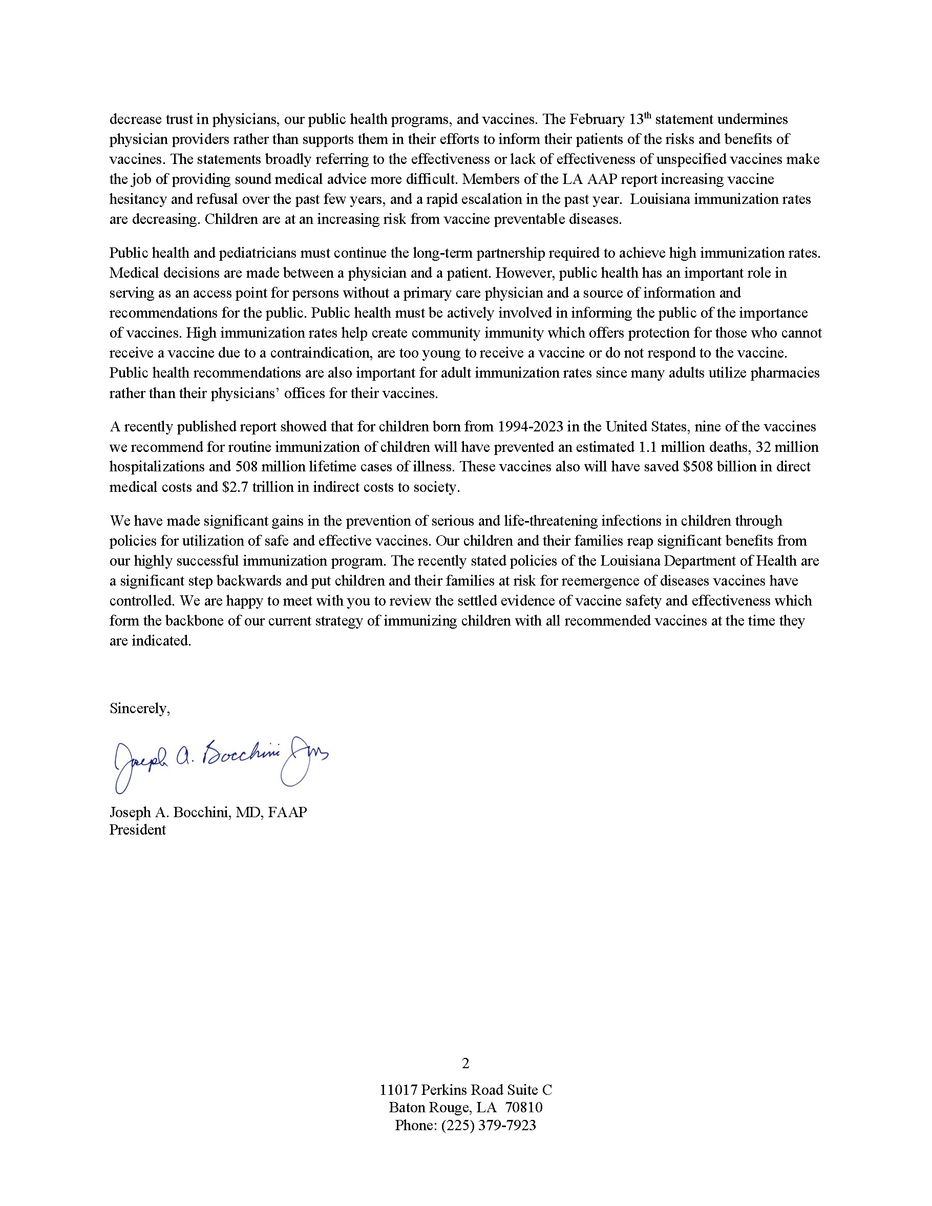 decrease trust in physicians, our public health programs, and vaccines. The February 13th statement undermines physician providers rather than supports them in their efforts to inform their patients of the risks and benefits of vaccines. The statements broadly referring to the effectiveness or lack of effectiveness of unspecified vaccines make the job of providing sound medical advice more difficult. Members of the LA AAP report increasing vaccine hesitancy and refusal over the past few years, and a rapid escalation in the past year. Louisiana immunization rates are decreasing. Children are at an increasing risk from vaccine preventable diseases. Public health and pediatricians must continue the long-term partnership required to achieve high immunization rates. Medical decisions are made between a physician and a patient. However, public health has an important role in serving as an access point for persons without a primary care physician and a source of information and recommendations for the public. Public health must be actively involved in informing the public of the importance of vaccines. High immunization rates help create community immunity which offers protection for those who cannot receive a vaccine due to a contraindication, are too young to receive a vaccine or do not respond to the vaccine. Public health recommendations are also important for adult immunization rates since many adults utilize pharmacies rather than their physicians’ offices for their vaccines. A recently published report showed that for children born from 1994-2023 in the United States, nine of the vaccines we recommend for routine immunization of children will have prevented an estimated 1.1 million deaths, 32 million hospitalizations and 508 million lifetime cases of illness. These vaccines also will have saved $508 billion in direct medical costs and $2.7 trillion in indirect costs to society. We have made significant gains in the prevention of serious and life-threatening infections in children through policies for utilization of safe and effective vaccines. Our children and their families reap significant benefits from our highly successful immunization program. The recently stated policies of the Louisiana Department of Health are a significant step backwards and put children and their families at risk for reemergence of diseases vaccines have controlled. We are happy to meet with you to review the settled evidence of vaccine safety and effectiveness which form the backbone of our current strategy of immunizing children with all recommended vaccines at the time they are indicated. Sincerely, Joseph A. Bocchini, MD, FAAP President